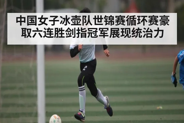 中国女子冰壶队世锦赛循环赛豪取六连胜剑指冠军展现统治力（kaiyun）