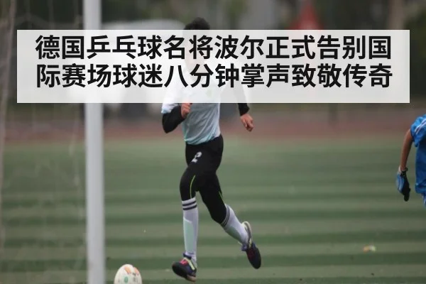德国乒乓球名将波尔正式告别国际赛场球迷八分钟掌声致敬传奇 - kaiyun