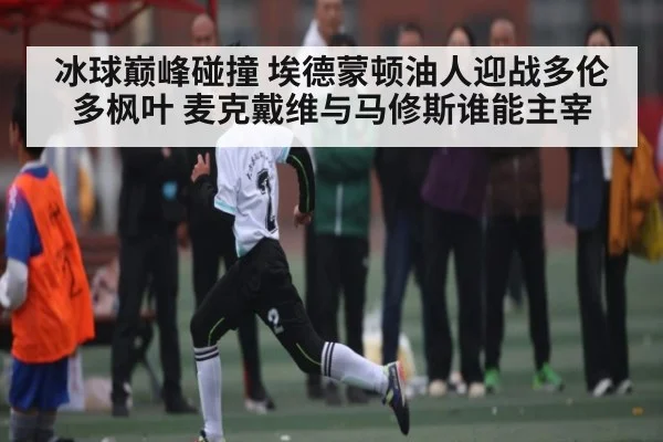 冰球巅峰碰撞 埃德蒙顿油人迎战多伦多枫叶 麦克戴维与马修斯谁能主宰 - kaiyun