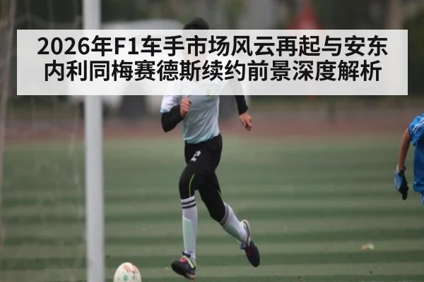 2026年F1车手市场风云再起与安东内利同梅赛德斯续约前景深度解析