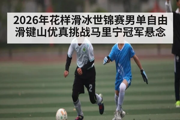 2026年花样滑冰世锦赛男单自由滑键山优真挑战马里宁冠军悬念 - kaiyun